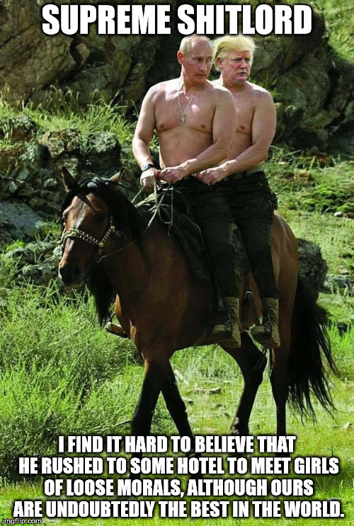 Trump Putin | SUPREME SHITLORD; I FIND IT HARD TO BELIEVE THAT HE RUSHED TO SOME HOTEL TO MEET GIRLS OF LOOSE MORALS, ALTHOUGH OURS ARE UNDOUBTEDLY THE BEST IN THE WORLD. | image tagged in trump putin | made w/ Imgflip meme maker