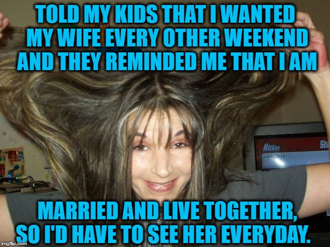 DIVORCE PLEASE ! | TOLD MY KIDS THAT I WANTED MY WIFE EVERY OTHER WEEKEND AND THEY REMINDED ME THAT I AM; MARRIED AND LIVE TOGETHER, SO I'D HAVE TO SEE HER EVERYDAY. | image tagged in family,marriage,children,alcohol,drugs | made w/ Imgflip meme maker