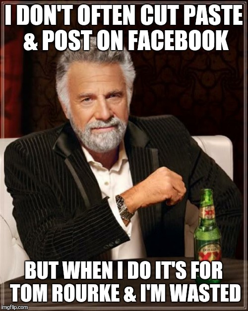 The Most Interesting Man In The World Meme | I DON'T OFTEN CUT PASTE & POST ON FACEBOOK; BUT WHEN I DO IT'S FOR TOM ROURKE & I'M WASTED | image tagged in memes,the most interesting man in the world | made w/ Imgflip meme maker