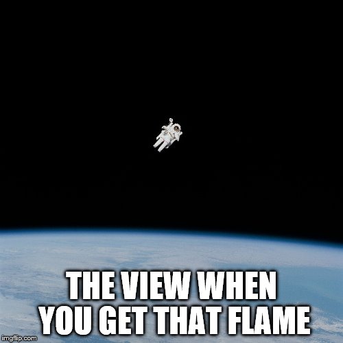 Nasa flat earth space station ISS | THE VIEW WHEN YOU GET THAT FLAME | image tagged in nasa flat earth space station iss | made w/ Imgflip meme maker