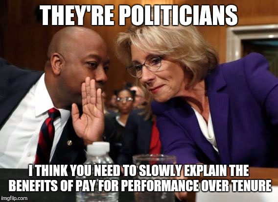 New education secretary on no politician left behind | THEY'RE POLITICIANS; I THINK YOU NEED TO SLOWLY EXPLAIN THE BENEFITS OF PAY FOR PERFORMANCE OVER TENURE | image tagged in memes | made w/ Imgflip meme maker