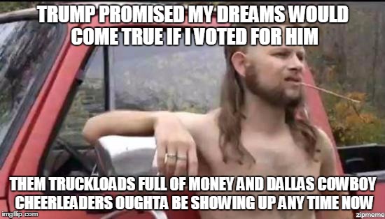 almost politically correct redneck | TRUMP PROMISED MY DREAMS WOULD COME TRUE IF I VOTED FOR HIM; THEM TRUCKLOADS FULL OF MONEY AND DALLAS COWBOY CHEERLEADERS OUGHTA BE SHOWING UP ANY TIME NOW | image tagged in almost politically correct redneck,politics | made w/ Imgflip meme maker