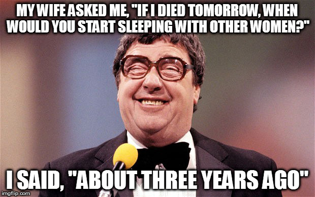 It's the way he tells them | MY WIFE ASKED ME, "IF I DIED TOMORROW, WHEN WOULD YOU START SLEEPING WITH OTHER WOMEN?"; I SAID, "ABOUT THREE YEARS AGO" | image tagged in memes,comedy,jokes | made w/ Imgflip meme maker