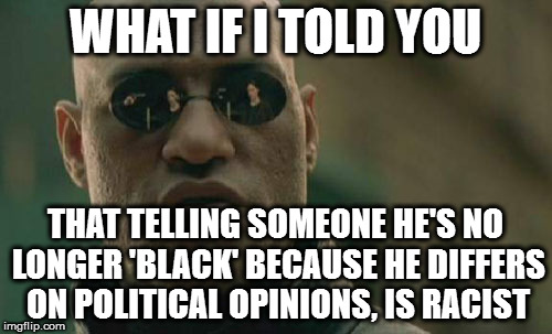Matrix Morpheus Meme | WHAT IF I TOLD YOU; THAT TELLING SOMEONE HE'S NO LONGER 'BLACK' BECAUSE HE DIFFERS ON POLITICAL OPINIONS, IS RACIST | image tagged in memes,matrix morpheus | made w/ Imgflip meme maker