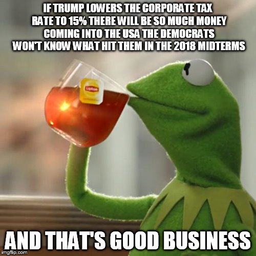 But That's None Of My Business Meme | IF TRUMP LOWERS THE CORPORATE TAX RATE TO 15% THERE WILL BE SO MUCH MONEY COMING INTO THE USA THE DEMOCRATS WON'T KNOW WHAT HIT THEM IN THE 2018 MIDTERMS; AND THAT'S GOOD BUSINESS | image tagged in memes,but thats none of my business,kermit the frog | made w/ Imgflip meme maker