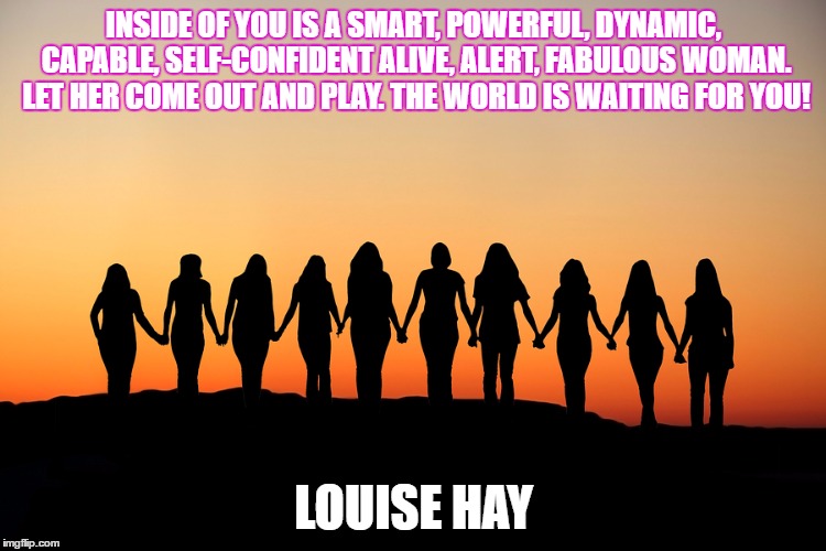 Women | INSIDE OF YOU IS A SMART, POWERFUL, DYNAMIC, CAPABLE, SELF-CONFIDENT ALIVE, ALERT, FABULOUS WOMAN. LET HER COME OUT AND PLAY. THE WORLD IS WAITING FOR YOU! LOUISE HAY | image tagged in women | made w/ Imgflip meme maker