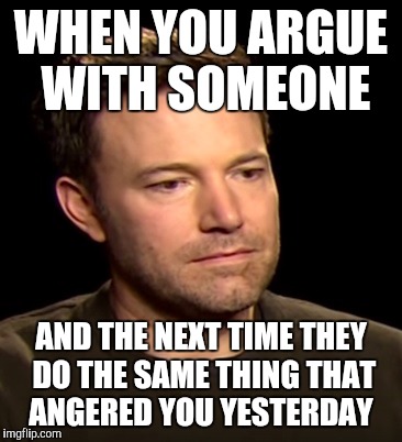 Sad Affleck | WHEN YOU ARGUE WITH SOMEONE; AND THE NEXT TIME THEY DO THE SAME THING THAT ANGERED YOU YESTERDAY | image tagged in sad affleck | made w/ Imgflip meme maker