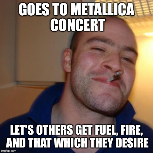 Good Guy Greg Meme |  GOES TO METALLICA CONCERT; LET'S OTHERS GET FUEL, FIRE, AND THAT WHICH THEY DESIRE | image tagged in memes,good guy greg | made w/ Imgflip meme maker