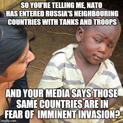 If that were correct, one would suggest their fears are a little late coming | SO YOU'RE TELLING ME, NATO HAS ENTERED RUSSIA'S NEIGHBOURING COUNTRIES WITH TANKS AND TROOPS; AND YOUR MEDIA SAYS THOSE SAME COUNTRIES ARE IN FEAR OF  IMMINENT INVASION? | image tagged in memes,third world skeptical kid | made w/ Imgflip meme maker