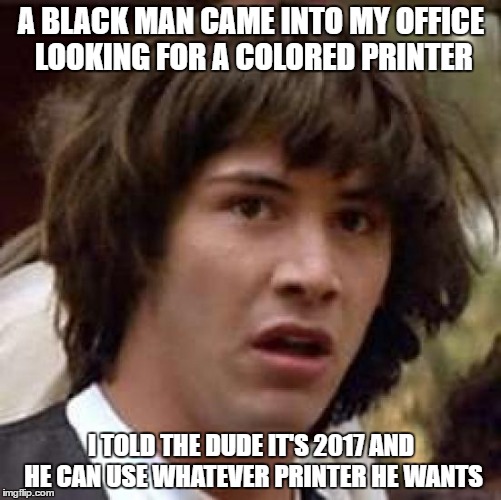 Conspiracy Keanu Meme | A BLACK MAN CAME INTO MY OFFICE LOOKING FOR A COLORED PRINTER; I TOLD THE DUDE IT'S 2017 AND HE CAN USE WHATEVER PRINTER HE WANTS | image tagged in memes,conspiracy keanu | made w/ Imgflip meme maker