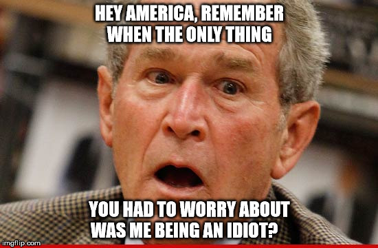 george w bush | HEY AMERICA, REMEMBER WHEN THE ONLY THING; YOU HAD TO WORRY ABOUT WAS ME BEING AN IDIOT? | image tagged in donald trump,2016 election,president 2016 | made w/ Imgflip meme maker