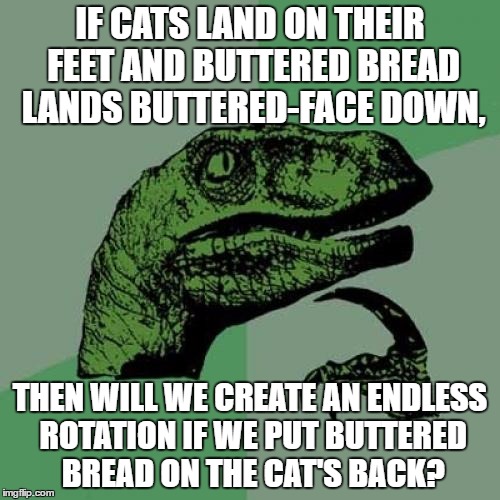 Philosoraptor Meme | IF CATS LAND ON THEIR FEET AND BUTTERED BREAD LANDS BUTTERED-FACE DOWN, THEN WILL WE CREATE AN ENDLESS ROTATION IF WE PUT BUTTERED BREAD ON THE CAT'S BACK? | image tagged in memes,philosoraptor | made w/ Imgflip meme maker