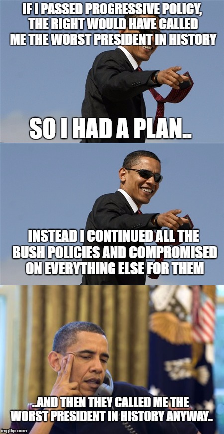 Obamas fantastic plan.. | IF I PASSED PROGRESSIVE POLICY, THE RIGHT WOULD HAVE CALLED ME THE WORST PRESIDENT IN HISTORY; SO I HAD A PLAN.. INSTEAD I CONTINUED ALL THE BUSH POLICIES AND COMPROMISED ON EVERYTHING ELSE FOR THEM; ..AND THEN THEY CALLED ME THE WORST PRESIDENT IN HISTORY ANYWAY.. | image tagged in obama | made w/ Imgflip meme maker