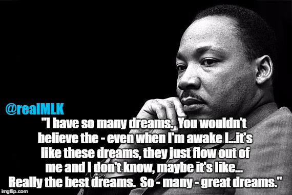MLKJ Preacher | @realMLK; "I have so many dreams.  You wouldn't believe the - even when I'm awake I...it's like these dreams, they just flow out of me and I don't know, maybe it's like...  Really the best dreams.  So - many - great dreams." | image tagged in mlkj preacher | made w/ Imgflip meme maker