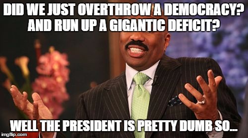 Steve Harvey Meme | DID WE JUST OVERTHROW A DEMOCRACY? AND RUN UP A GIGANTIC DEFICIT? WELL THE PRESIDENT IS PRETTY DUMB SO... | image tagged in memes,steve harvey | made w/ Imgflip meme maker