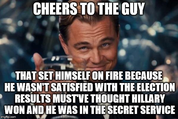 Leonardo Dicaprio Cheers Meme | CHEERS TO THE GUY THAT SET HIMSELF ON FIRE BECAUSE HE WASN'T SATISFIED WITH THE ELECTION RESULTS MUST'VE THOUGHT HILLARY WON AND HE WAS IN T | image tagged in memes,leonardo dicaprio cheers | made w/ Imgflip meme maker