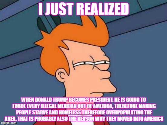 Futurama Fry Meme | I JUST REALIZED; WHEN DONALD TRUMP BECOMES PRESIDENT, HE IS GOING TO FORCE EVERY ILLEGAL MEXICAN OUT OF AMERICA, THEREFORE MAKING PEOPLE STARVE AND HOMELESS THEREFORE OVERPOPULATING THE AREA. THAT IS PROBABLY ALSO THE REASON WHY THEY MOVED INTO AMERICA | image tagged in memes,futurama fry | made w/ Imgflip meme maker