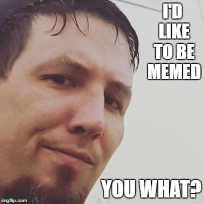 I'D LIKE TO BE MEMED; YOU WHAT? | image tagged in you what | made w/ Imgflip meme maker