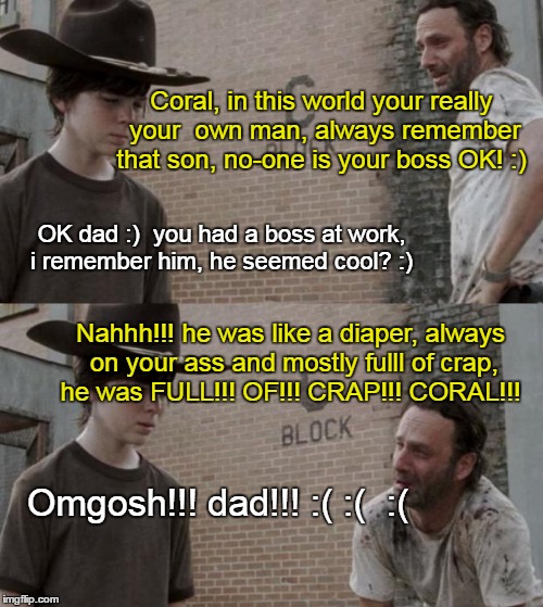 Rick and Carl Meme | Coral, in this world your really your  own man, always remember that son, no-one is your boss OK! :); OK dad :)  you had a boss at work, i remember him, he seemed cool? :); Nahhh!!! he was like a diaper, always on your ass and mostly fulll of crap, he was FULL!!! OF!!! CRAP!!! CORAL!!! Omgosh!!! dad!!! :( :(  :( | image tagged in memes,rick and carl | made w/ Imgflip meme maker
