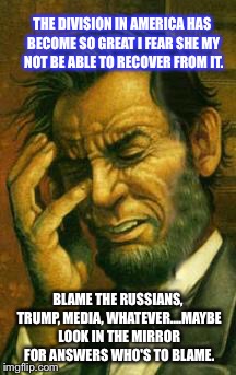 Face palm lincoln | THE DIVISION IN AMERICA HAS BECOME SO GREAT I FEAR SHE MY NOT BE ABLE TO RECOVER FROM IT. BLAME THE RUSSIANS, TRUMP, MEDIA, WHATEVER....MAYBE LOOK IN THE MIRROR FOR ANSWERS WHO'S TO BLAME. | image tagged in face palm lincoln | made w/ Imgflip meme maker