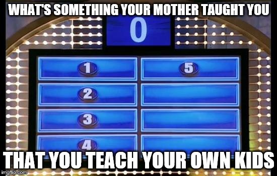 family feud | WHAT'S SOMETHING YOUR MOTHER TAUGHT YOU; THAT YOU TEACH YOUR OWN KIDS | image tagged in family feud | made w/ Imgflip meme maker