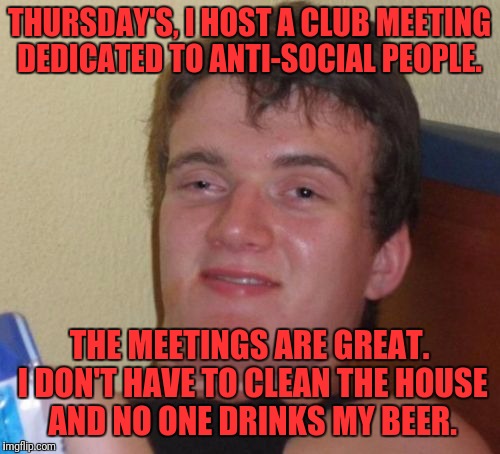 Don't Even Get Me Started on the Afterparty | THURSDAY'S, I HOST A CLUB MEETING DEDICATED TO ANTI-SOCIAL PEOPLE. THE MEETINGS ARE GREAT. I DON'T HAVE TO CLEAN THE HOUSE AND NO ONE DRINKS MY BEER. | image tagged in memes,10 guy,antisocial,beer,meeting | made w/ Imgflip meme maker