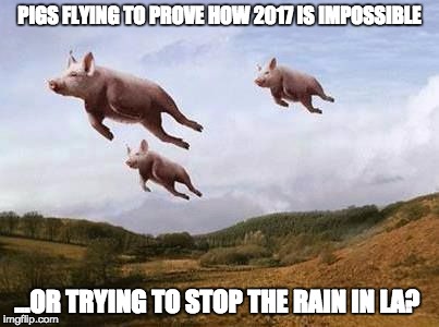 Pigs Fly | PIGS FLYING TO PROVE HOW 2017 IS IMPOSSIBLE; ...OR TRYING TO STOP THE RAIN IN LA? | image tagged in pigs fly | made w/ Imgflip meme maker