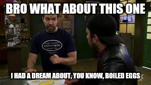 Always Sunny in Philadelphia season 11 

Dee makes a smut film | BRO WHAT ABOUT THIS ONE; I HAD A DREAM ABOUT, YOU KNOW, BOILED EGGS | image tagged in dee makes a smith film,it's always sunny in philidelphia,charlie day,charlie kelly | made w/ Imgflip meme maker