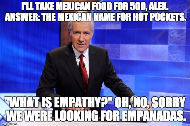 Alex Trebek | I'LL TAKE MEXICAN FOOD FOR 500, ALEX. ANSWER: THE MEXICAN NAME FOR HOT POCKETS. "WHAT IS EMPATHY?" OH, NO, SORRY WE WERE LOOKING FOR EMPANADAS. | image tagged in alex trebek | made w/ Imgflip meme maker