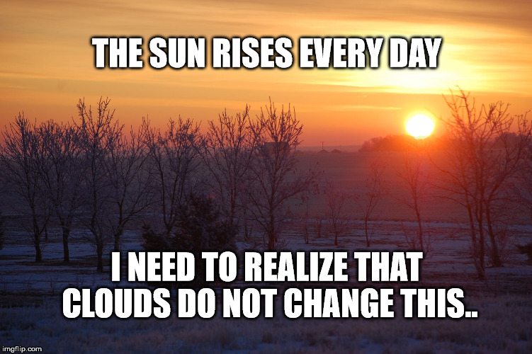 The sun always rises | THE SUN RISES EVERY DAY; I NEED TO REALIZE THAT CLOUDS DO NOT CHANGE THIS.. | image tagged in sun,clouds,life | made w/ Imgflip meme maker