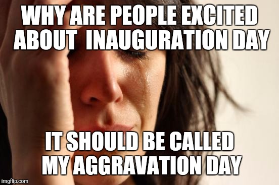 First World Problems | WHY ARE PEOPLE EXCITED ABOUT  INAUGURATION DAY; IT SHOULD BE CALLED MY AGGRAVATION DAY | image tagged in memes,first world problems | made w/ Imgflip meme maker