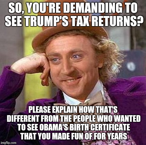 Creepy Condescending Wonka Meme | SO, YOU'RE DEMANDING TO SEE TRUMP'S TAX RETURNS? PLEASE EXPLAIN HOW THAT'S DIFFERENT FROM THE PEOPLE WHO WANTED TO SEE OBAMA'S BIRTH CERTIFICATE THAT YOU MADE FUN OF FOR YEARS | image tagged in memes,creepy condescending wonka | made w/ Imgflip meme maker