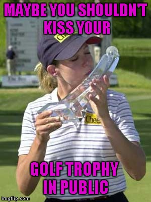 Just sayin'... | MAYBE YOU SHOULDN'T KISS YOUR; GOLF TROPHY IN PUBLIC | image tagged in golf trophy,memes,funny photos,funny,well timed photo | made w/ Imgflip meme maker