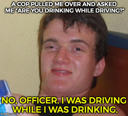 10 Guy Meme | A COP PULLED ME OVER AND ASKED ME "ARE YOU DRINKING WHILE DRIVING?"; NO, OFFICER. I WAS DRIVING WHILE I WAS DRINKING. | image tagged in memes,10 guy | made w/ Imgflip meme maker