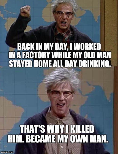BACK IN MY DAY, I WORKED IN A FACTORY WHILE MY OLD MAN STAYED HOME ALL DAY DRINKING. THAT'S WHY I KILLED HIM. BECAME MY OWN MAN. | image tagged in memes,back in my day,grumpy old man | made w/ Imgflip meme maker