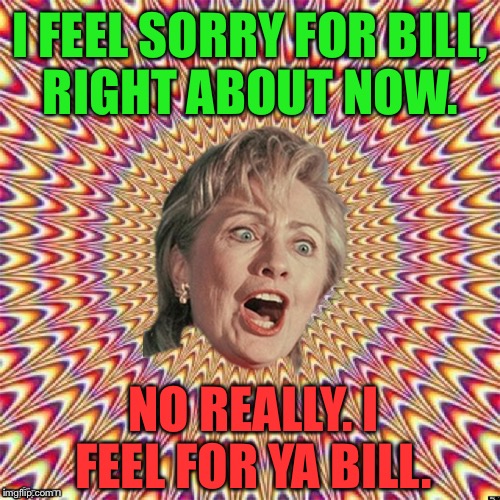 Hillary Clinton | I FEEL SORRY FOR BILL, RIGHT ABOUT NOW. NO REALLY. I FEEL FOR YA BILL. | image tagged in hillary clinton | made w/ Imgflip meme maker