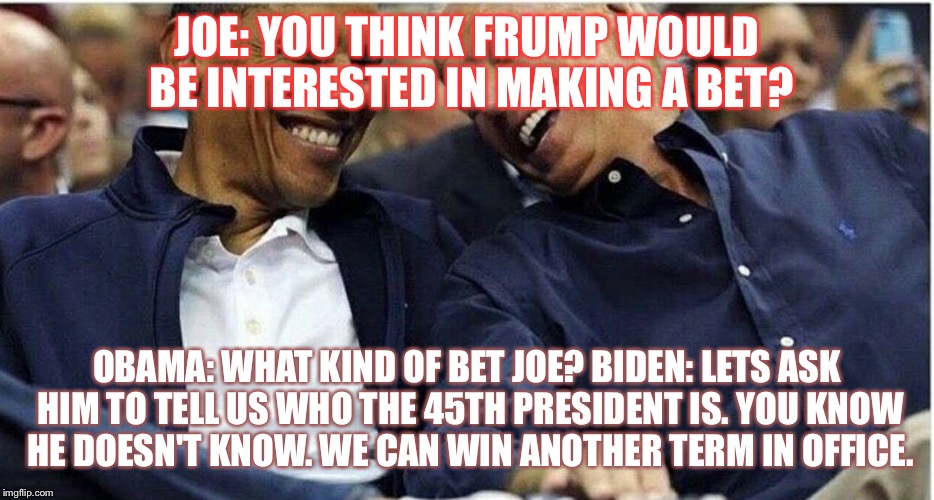 Obama/Biden | JOE: YOU THINK FRUMP WOULD BE INTERESTED IN MAKING A BET? OBAMA: WHAT KIND OF BET JOE?
BIDEN: LETS ASK HIM TO TELL US WHO THE 45TH PRESIDENT IS. YOU KNOW HE DOESN'T KNOW. WE CAN WIN ANOTHER TERM IN OFFICE. | image tagged in obama/biden | made w/ Imgflip meme maker