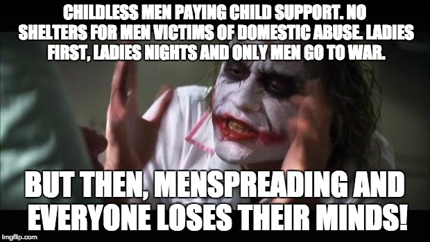 And everybody loses their minds Meme | CHILDLESS MEN PAYING CHILD SUPPORT. NO SHELTERS FOR MEN VICTIMS OF DOMESTIC ABUSE. LADIES FIRST, LADIES NIGHTS AND ONLY MEN GO TO WAR. BUT THEN, MENSPREADING AND EVERYONE LOSES THEIR MINDS! | image tagged in memes,and everybody loses their minds | made w/ Imgflip meme maker