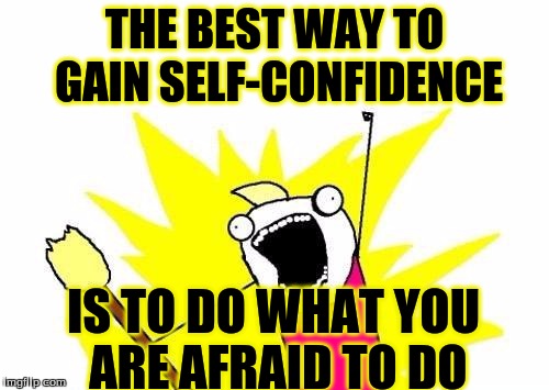 X All The Y | THE BEST WAY TO GAIN SELF-CONFIDENCE; IS TO DO WHAT YOU ARE AFRAID TO DO | image tagged in memes,x all the y | made w/ Imgflip meme maker