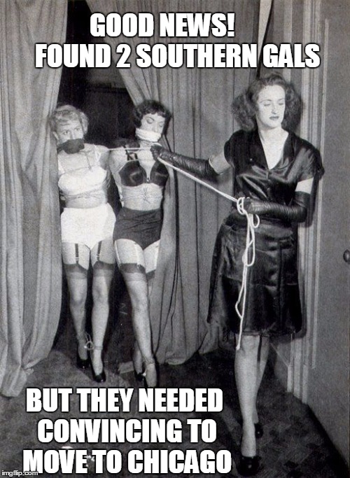 Coming Up North for the Winter | GOOD NEWS!      FOUND 2 SOUTHERN GALS BUT THEY NEEDED CONVINCING TO MOVE TO CHICAGO | image tagged in vince vance,sado-masochistic,2 girls bound and gagged,dominatrix | made w/ Imgflip meme maker