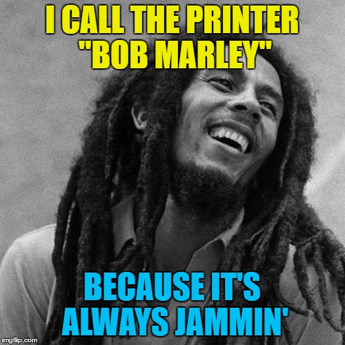 I CALL THE PRINTER "BOB MARLEY" BECAUSE IT'S ALWAYS JAMMIN' | made w/ Imgflip meme maker