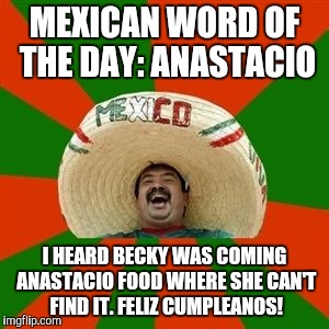 succesful mexican | MEXICAN WORD OF THE DAY: ANASTACIO; I HEARD BECKY WAS COMING ANASTACIO FOOD WHERE SHE CAN'T FIND IT. FELIZ CUMPLEANOS! | image tagged in succesful mexican | made w/ Imgflip meme maker