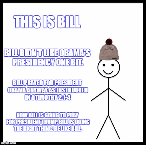Be Like Bill Meme | THIS IS BILL; BILL DIDN'T LIKE OBAMA'S PRESIDENCY ONE BIT. BILL PRAYED FOR PRESIDENT OBAMA ANYWAY AS INSTRUCTED IN 1 TIMOTHY 2:1-4; NOW BILL IS GOING TO PRAY FOR PRESIDENT TRUMP. BILL IS DOING THE RIGHT THING. BE LIKE BILL. | image tagged in memes,be like bill | made w/ Imgflip meme maker
