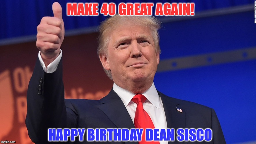 Donald Trump Is Proud | MAKE 40 GREAT AGAIN! HAPPY BIRTHDAY DEAN SISCO | image tagged in donald trump is proud | made w/ Imgflip meme maker