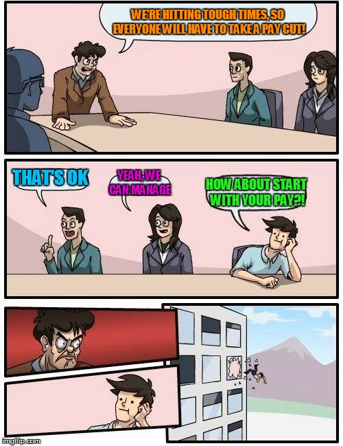 Boardroom Meeting Suggestion Meme | WE'RE HITTING TOUGH TIMES, SO EVERYONE WILL HAVE TO TAKE A PAY CUT! THAT'S OK; YEAH, WE CAN MANAGE; HOW ABOUT START WITH YOUR PAY?! | image tagged in memes,boardroom meeting suggestion,real life,what happened | made w/ Imgflip meme maker