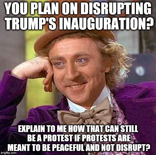 Creepy Condescending Wonka | YOU PLAN ON DISRUPTING TRUMP'S INAUGURATION? EXPLAIN TO ME HOW THAT CAN STILL BE A PROTEST IF PROTESTS ARE MEANT TO BE PEACEFUL AND NOT DISRUPT? | image tagged in memes,creepy condescending wonka | made w/ Imgflip meme maker