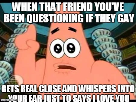 Patrick Says | WHEN THAT FRIEND YOU'VE BEEN QUESTIONING IF THEY GAY; GETS REAL CLOSE AND WHISPERS INTO YOUR EAR JUST TO SAYS I LOVE YOU | image tagged in memes,patrick says | made w/ Imgflip meme maker