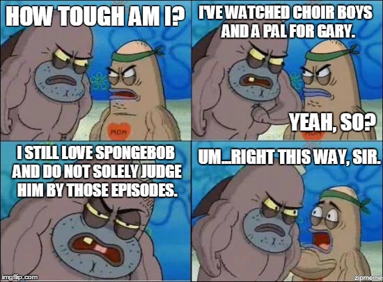 How Tough Are You? | HOW TOUGH AM I? I'VE WATCHED CHOIR BOYS 
AND A PAL FOR GARY. YEAH, SO? UM...RIGHT THIS WAY, SIR. I STILL LOVE SPONGEBOB AND DO NOT SOLELY JUDGE HIM BY THOSE EPISODES. | image tagged in how tough are you | made w/ Imgflip meme maker