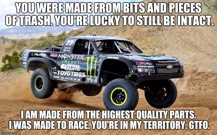 YOU WERE MADE FROM BITS AND PIECES OF TRASH. YOU'RE LUCKY TO STILL BE INTACT. I AM MADE FROM THE HIGHEST QUALITY PARTS. I WAS MADE TO RACE.  | made w/ Imgflip meme maker