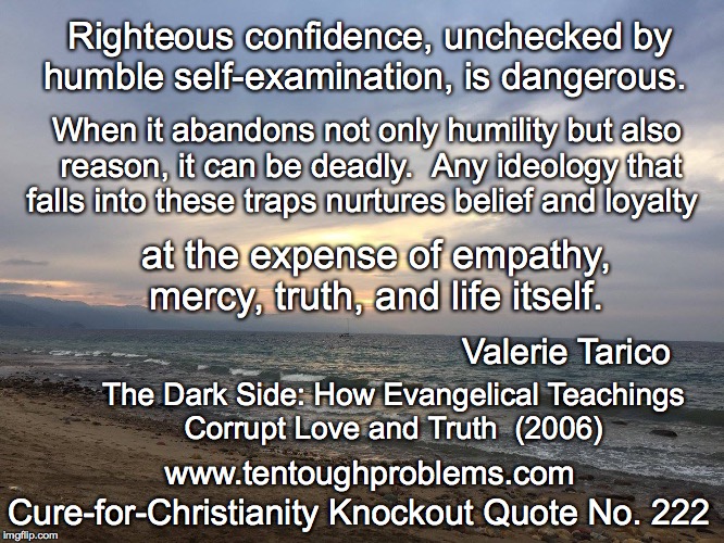 CCCQ No 222, Tarico, Righteous confidence, unchecked by humble self-examination, is dangerous | Righteous confidence, unchecked by humble self-examination, is dangerous. When it abandons not only humility but also reason, it can be deadly.  Any ideology that falls into these traps nurtures belief and loyalty; at the expense of empathy, mercy, truth, and life itself. Valerie Tarico; The Dark Side: How Evangelical Teachings Corrupt Love and Truth  (2006); Cure-for-Christianity Knockout Quote No. 222; www.tentoughproblems.com | image tagged in memes,atheism,david madison,anti-religion,humanism | made w/ Imgflip meme maker